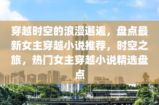 穿越時空的浪漫邂逅，盤點最新女主穿越小說推薦，時空之旅，熱門女主穿越小說精選盤點