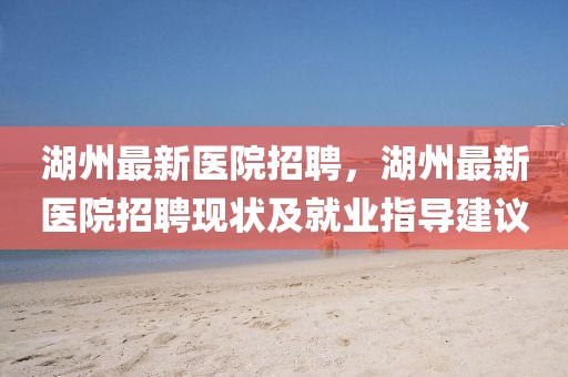 湖州最新醫院招聘，湖州最新醫院招聘現狀及就業指導建議