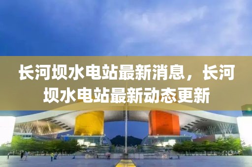 長河壩水電站最新消息，長河壩水電站最新動態更新