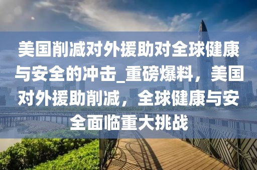 美國削減對外援助對全球健康與安全的沖擊_重磅爆料，美國對外援助削減，全球健康與安全面臨重大挑戰(zhàn)