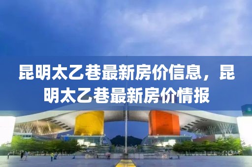 昆明太乙巷最新房價信息，昆明太乙巷最新房價情報