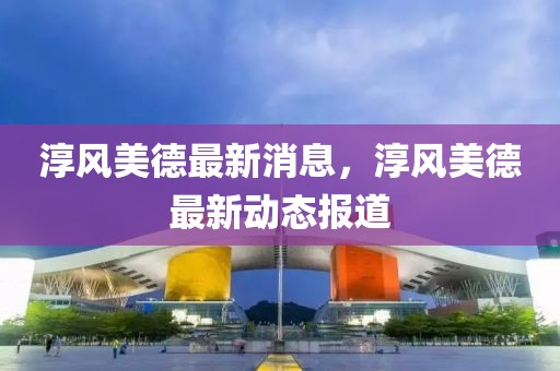 淳風美德最新消息，淳風美德最新動態報道