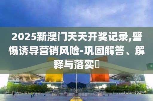 2025新澳門天天開獎記錄,警惕誘導營銷風險-鞏固解答、解釋與落實?