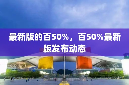 最新版的百50%，百50%最新版發(fā)布動態(tài)