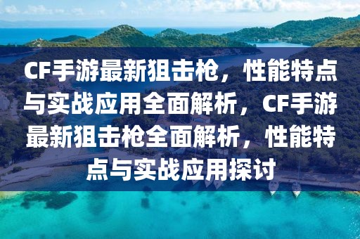 CF手游最新狙擊槍，性能特點與實戰應用全面解析，CF手游最新狙擊槍全面解析，性能特點與實戰應用探討
