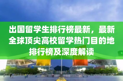 出國留學(xué)生排行榜最新，最新全球頂尖高校留學(xué)熱門目的地排行榜及深度解讀
