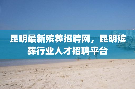 昆明最新殯葬招聘網(wǎng)，昆明殯葬行業(yè)人才招聘平臺(tái)