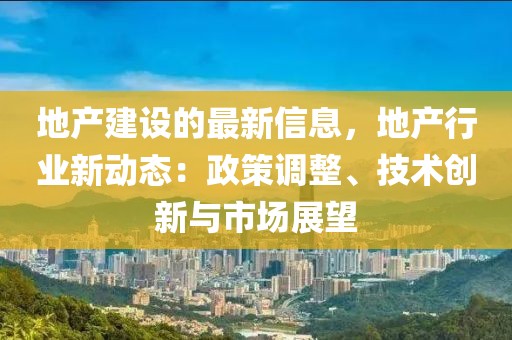 地產建設的最新信息，地產行業新動態：政策調整、技術創新與市場展望