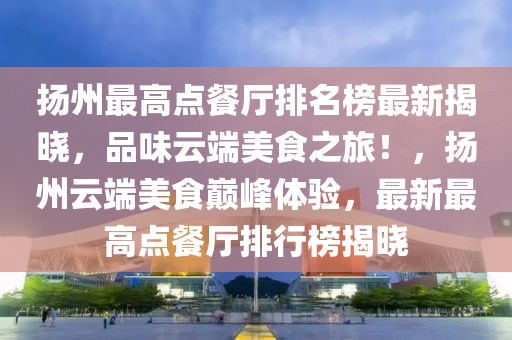 揚州最高點餐廳排名榜最新揭曉，品味云端美食之旅！，揚州云端美食巔峰體驗，最新最高點餐廳排行榜揭曉