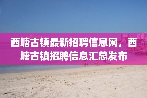 西塘古鎮最新招聘信息網，西塘古鎮招聘信息匯總發布