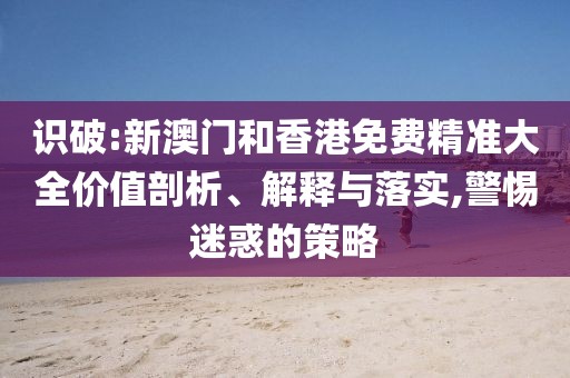 識破:新澳門和香港免費精準大全價值剖析、解釋與落實,警惕迷惑的策略