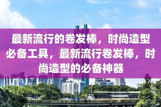 最新流行的卷發棒，時尚造型必備工具，最新流行卷發棒，時尚造型的必備神器
