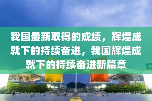 我國最新取得的成績，輝煌成就下的持續(xù)奮進(jìn)，我國輝煌成就下的持續(xù)奮進(jìn)新篇章