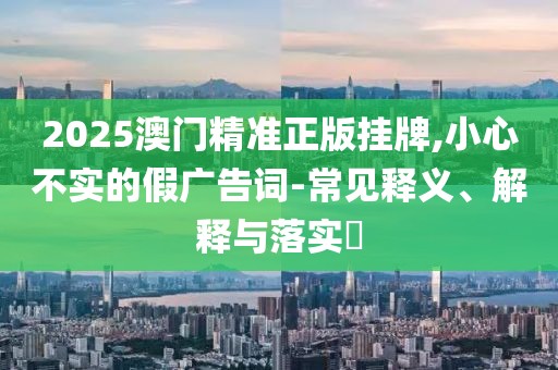 2025澳門精準正版掛牌,小心不實的假廣告詞-常見釋義、解釋與落實?
