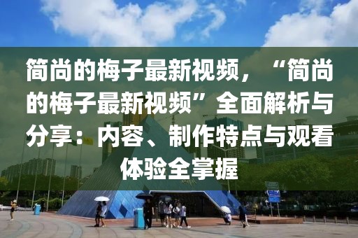 簡尚的梅子最新視頻，“簡尚的梅子最新視頻”全面解析與分享：內容、制作特點與觀看體驗全掌握