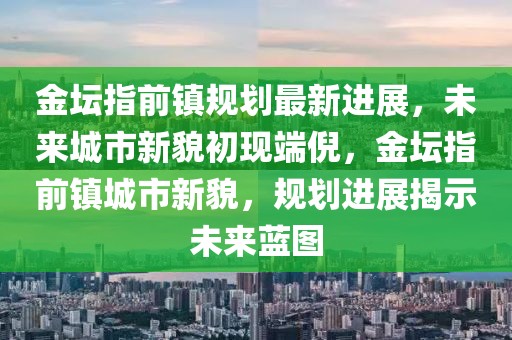 金壇指前鎮規劃最新進展，未來城市新貌初現端倪，金壇指前鎮城市新貌，規劃進展揭示未來藍圖