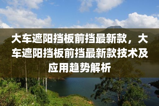 大車遮陽擋板前擋最新款，大車遮陽擋板前擋最新款技術及應用趨勢解析