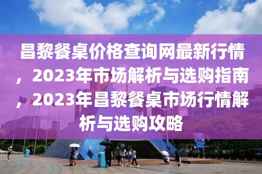 昌黎餐桌價格查詢網(wǎng)最新行情，2023年市場解析與選購指南，2023年昌黎餐桌市場行情解析與選購攻略