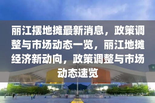 麗江擺地攤最新消息，政策調整與市場動態一覽，麗江地攤經濟新動向，政策調整與市場動態速覽