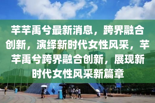 芊芊禹兮最新消息，跨界融合創(chuàng)新，演繹新時代女性風采，芊芊禹兮跨界融合創(chuàng)新，展現(xiàn)新時代女性風采新篇章