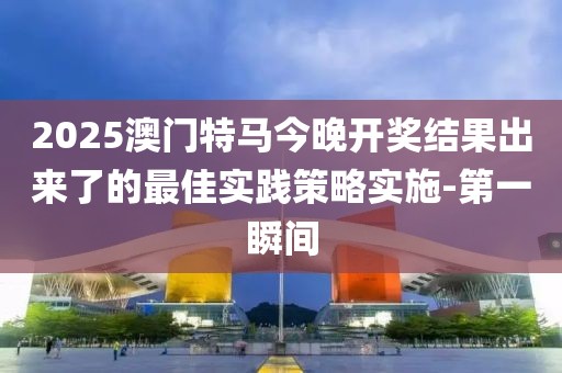 2025澳門特馬今晚開獎結果出來了的最佳實踐策略實施-第一瞬間