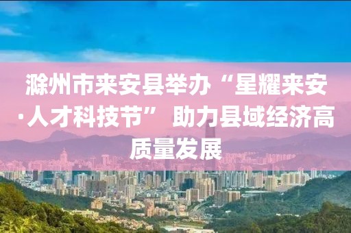 滁州市來安縣舉辦“星耀來安·人才科技節” 助力縣域經濟高質量發展