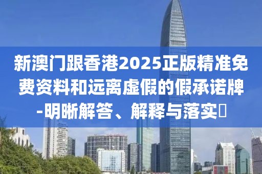 新澳門跟香港2025正版精準免費資料和遠離虛假的假承諾牌-明晰解答、解釋與落實?