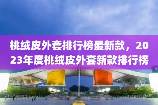 桃絨皮外套排行榜最新款，2023年度桃絨皮外套新款排行榜