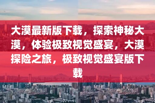 大漠最新版下載，探索神秘大漠，體驗極致視覺盛宴，大漠探險之旅，極致視覺盛宴版下載