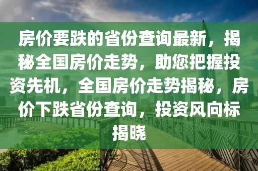 房價要跌的省份查詢最新，揭秘全國房價走勢，助您把握投資先機，全國房價走勢揭秘，房價下跌省份查詢，投資風向標揭曉