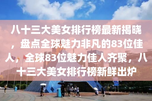 八十三大美女排行榜最新揭曉，盤點全球魅力非凡的83位佳人，全球83位魅力佳人齊聚，八十三大美女排行榜新鮮出爐