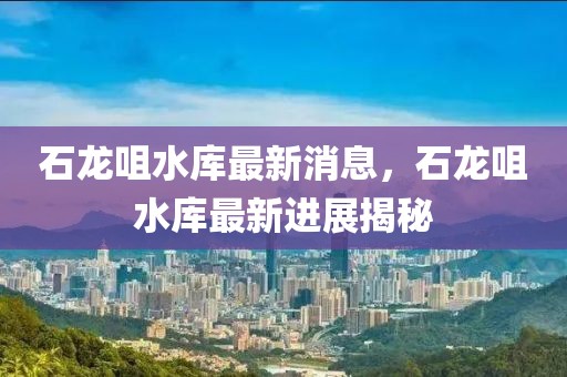 石龍咀水庫(kù)最新消息，石龍咀水庫(kù)最新進(jìn)展揭秘