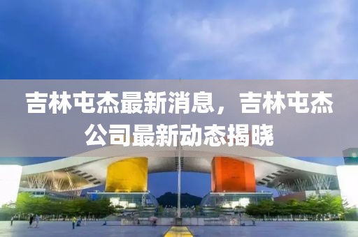 吉林屯杰最新消息，吉林屯杰公司最新動態(tài)揭曉