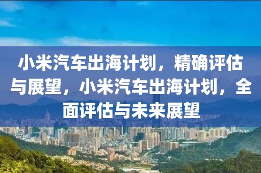 小米汽車出海計劃，精確評估與展望，小米汽車出海計劃，全面評估與未來展望