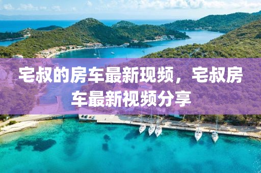 宅叔的房車最新現頻，宅叔房車最新視頻分享