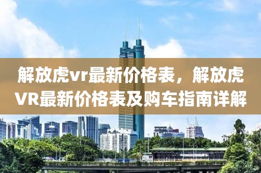 解放虎vr最新價格表，解放虎VR最新價格表及購車指南詳解
