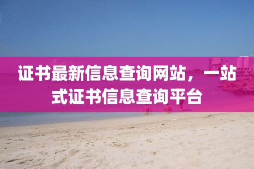 證書最新信息查詢網站，一站式證書信息查詢平臺