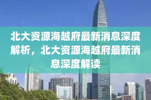 北大資源海越府最新消息深度解析，北大資源海越府最新消息深度解讀