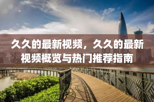 久久的最新視頻，久久的最新視頻概覽與熱門推薦指南