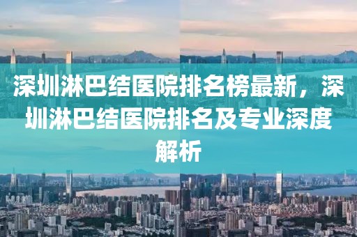 深圳淋巴結(jié)醫(yī)院排名榜最新，深圳淋巴結(jié)醫(yī)院排名及專(zhuān)業(yè)深度解析