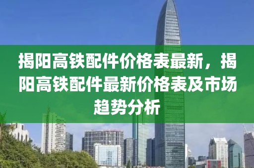 揭陽高鐵配件價格表最新，揭陽高鐵配件最新價格表及市場趨勢分析