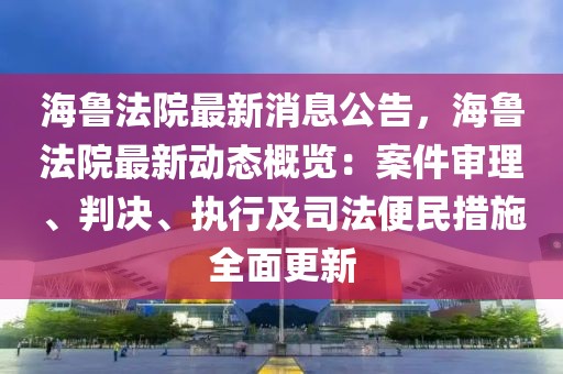 海魯法院最新消息公告，海魯法院最新動態概覽：案件審理、判決、執行及司法便民措施全面更新
