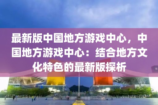 最新版中國地方游戲中心，中國地方游戲中心：結合地方文化特色的最新版探析
