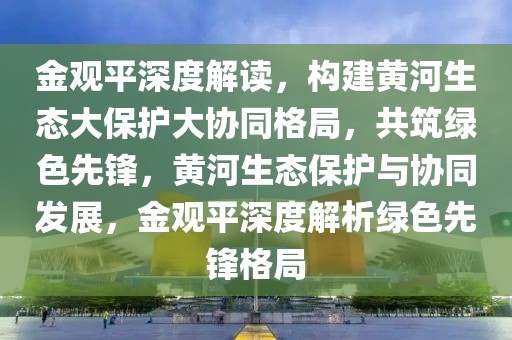 金觀平深度解讀，構建黃河生態大保護大協同格局，共筑綠色先鋒，黃河生態保護與協同發展，金觀平深度解析綠色先鋒格局