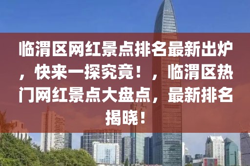 臨渭區(qū)網(wǎng)紅景點(diǎn)排名最新出爐，快來一探究竟！，臨渭區(qū)熱門網(wǎng)紅景點(diǎn)大盤點(diǎn)，最新排名揭曉！