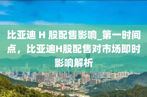 比亞迪 H 股配售影響_第一時間點，比亞迪H股配售對市場即時影響解析