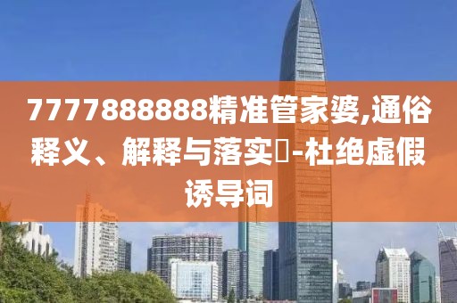 7777888888精準(zhǔn)管家婆,通俗釋義、解釋與落實(shí)?-杜絕虛假誘導(dǎo)詞