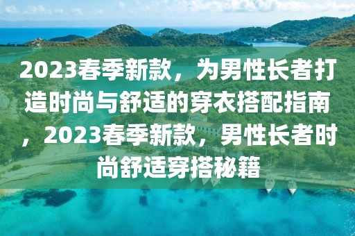 2023春季新款，為男性長者打造時尚與舒適的穿衣搭配指南，2023春季新款，男性長者時尚舒適穿搭秘籍