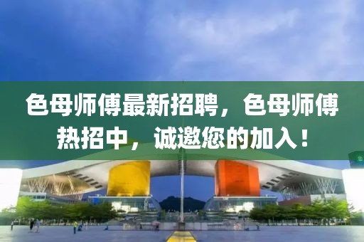 色母師傅最新招聘，色母師傅熱招中，誠邀您的加入！