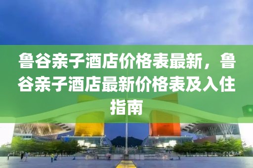 魯谷親子酒店價格表最新，魯谷親子酒店最新價格表及入住指南